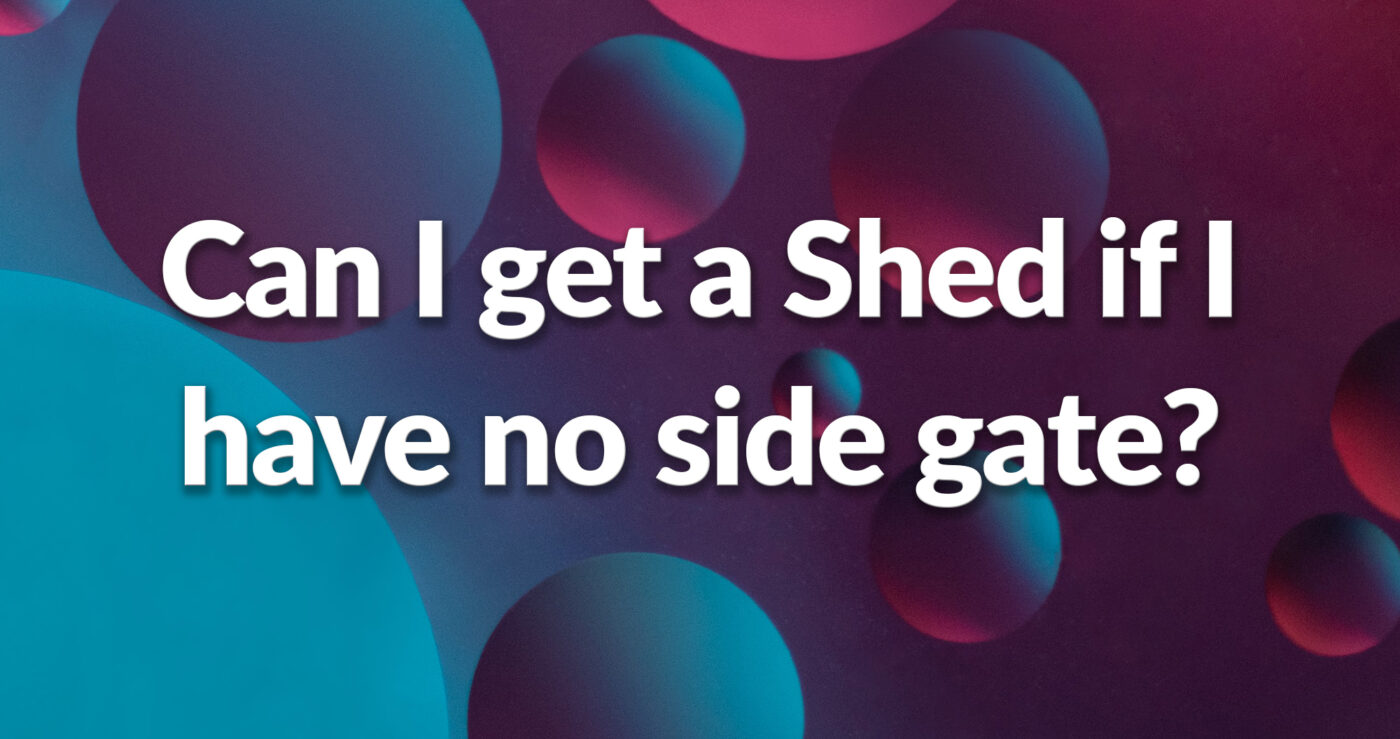 a purple, blue and pink side that reads 'Can I get a shed if I have no side gate access?'